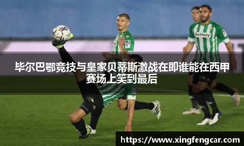 毕尔巴鄂竞技与皇家贝蒂斯激战在即谁能在西甲赛场上笑到最后